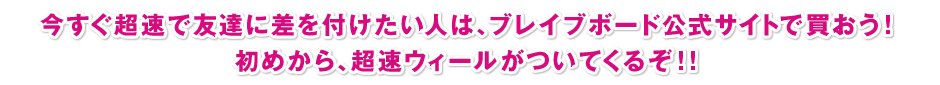 今すぐ超速で友達に差を付けたい人は、ブレイブボード公式サイトで買おう！初めから、超速ウィールがついてくるぞ！！