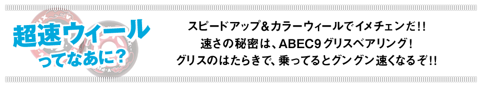 超速ウィールってなあに？　スピードアップ＆カラーウィールでイメチェンだ！！速さの秘密は、ABEC9グリスベアリング！グリスのはたらきで、乗ってるとグングン速くなるぞ！！