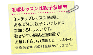 初級レッスンは親子参加型 3ステップレッスン動画にあるように、親子でいっしょに参加するレッスンです。動きやすい服装と運動靴でお越しください。（革靴とヒールは不可） ※ 保護者の方の料金はかかりません。