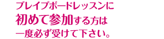 ブレイブボードレッスンに初めて参加する方は一度必ず受けて下さい。