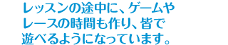 レッスンの途中に、ゲームやレースの時間も作り、皆で遊べるようになっています。