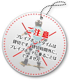 ご注意　ブレイブボードタイムは貸切です。貸切時間外に、ブレイブボードに乗ることはできません。