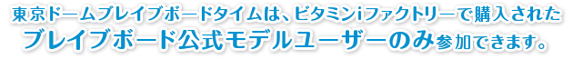 東京ドームブレイブボードタイムは、ビタミンiファクトリーで購入されたブレイブボード公式モデルユーザーのみ参加できます。