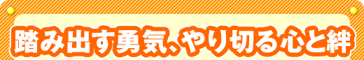 踏み出す勇気、やり切る心と絆