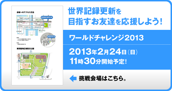 世界記録更新を目指すお友達を応援しよう！ ワールドチャレンジ2013 2013年2月24日（日）　11時30分開始予定 挑戦会場はこちら。