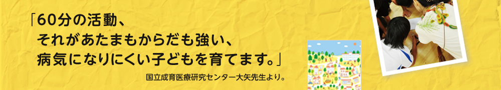 「60分の活動、それがあたまもからだも強い、病気になりにくい子どもを育てます。」　国立成育医療研究センター大矢先生より。　「アクティブ・チャイルド60min」日本体育協会監修 子どもの身体活動ガイドラインの中より