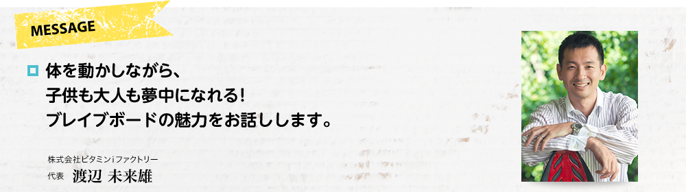 MESSAGE　体を動かしながら、子供も大人も夢中になれる！ブレイブボードの魅力をお話しします。　株式会社ビタミンiファクトリー 代表 渡辺 未来雄