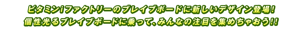 ビタミンiファクトリーのブレイブボードに新しいデザイン登場！個性光るブレイブボードに乗って、みんなの注目を集めちゃおう！！